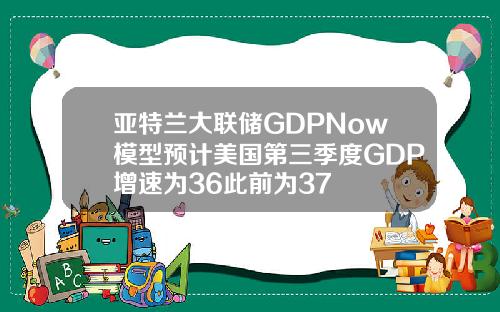 亚特兰大联储GDPNow模型预计美国第三季度GDP增速为36此前为37