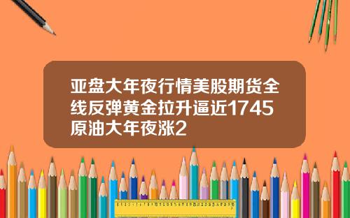 亚盘大年夜行情美股期货全线反弹黄金拉升逼近1745原油大年夜涨2