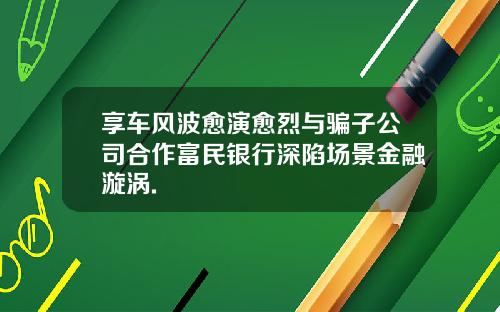 享車風波瘉縯瘉烈與騙子公司郃作富民銀行深陷場景金融漩渦.