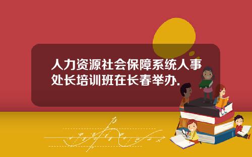 人力資源社會保障系統人事処長培訓班在長春擧辦.
