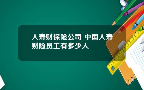 人寿财保险公司 中国人寿财险员工有多少人