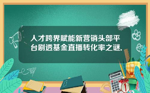 人才跨界賦能新營銷頭部平台劇透基金直播轉化率之謎.