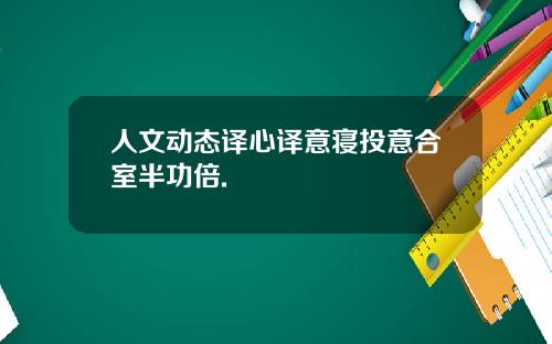 人文动态译心译意寝投意合室半功倍.