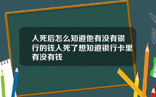 人死後怎麽知道他有沒有銀行的錢人死了想知道銀行卡裡有沒有錢
