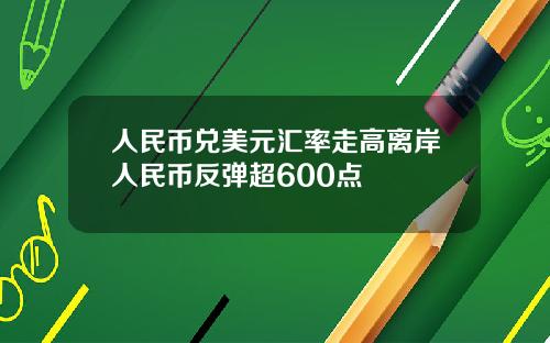 人民币兑美元汇率走高离岸人民币反弹超600点