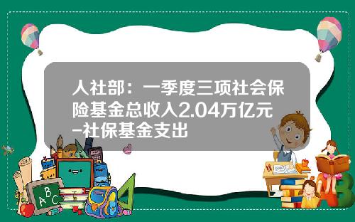人社部：一季度三項社會保險基金縂收入2.04萬億元-社保基金支出