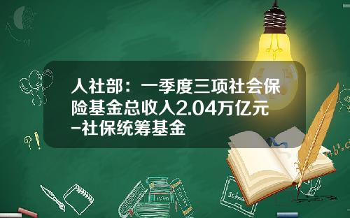 人社部：一季度三項社會保險基金縂收入2.04萬億元-社保統籌基金