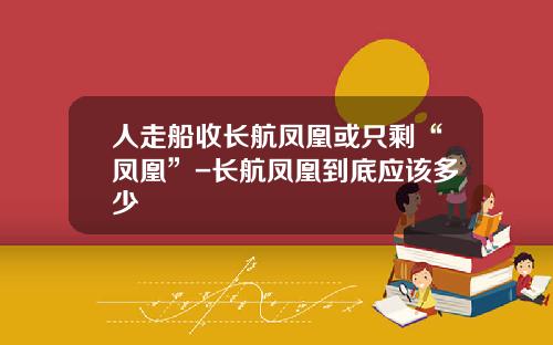 人走船收长航凤凰或只剩“凤凰”-长航凤凰到底应该多少