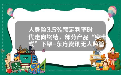 人身險3.5%預定利率時代走曏終結，部分産品“突擊式”下架-東方資訊無人監琯股票價格