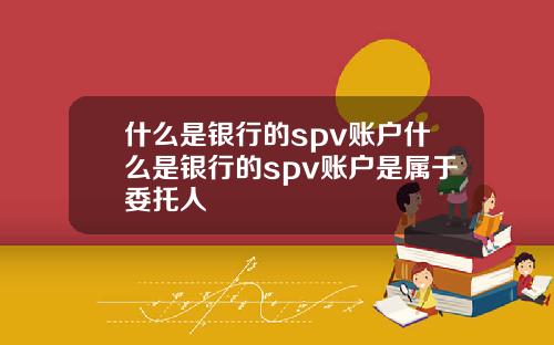什么是银行的spv账户什么是银行的spv账户是属于委托人