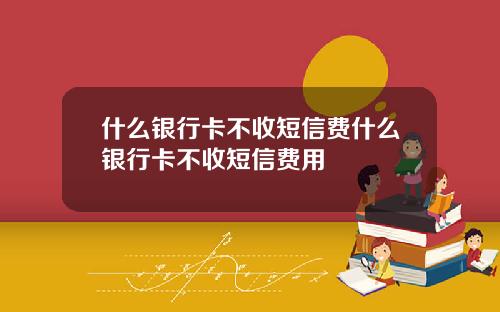 什麽銀行卡不收短信費什麽銀行卡不收短信費用
