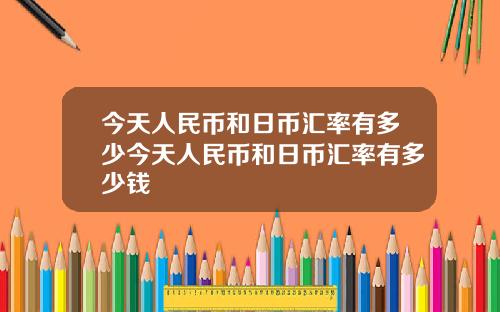 今天人民币和日币汇率有多少今天人民币和日币汇率有多少钱