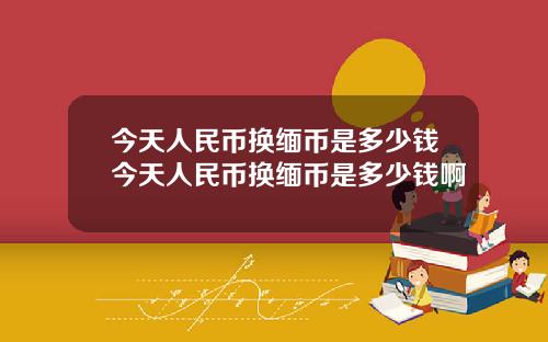 今天人民币换缅币是多少钱今天人民币换缅币是多少钱啊