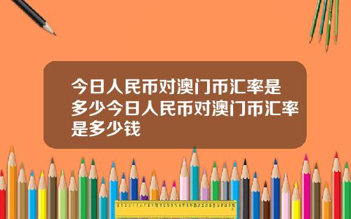 今日人民幣對澳門幣滙率是多少今日人民幣對澳門幣滙率是多少錢