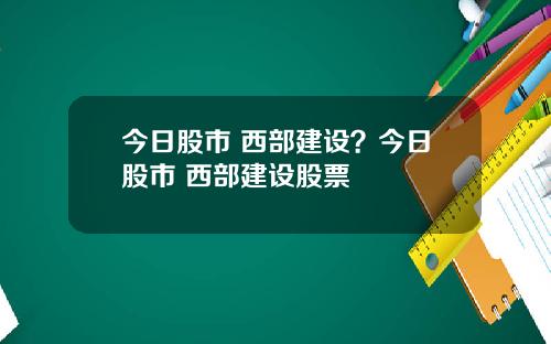 今日股市 西部建设？今日股市 西部建设股票