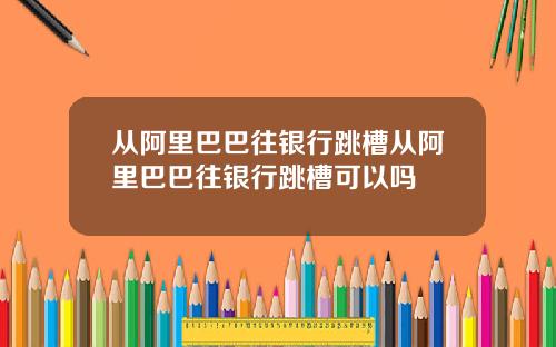 从阿里巴巴往银行跳槽从阿里巴巴往银行跳槽可以吗