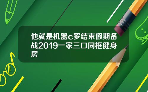 他就是機器c羅結束假期備戰2019一家三口同框健身房