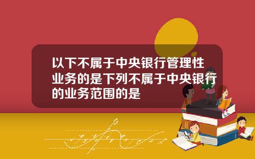 以下不属于中央银行管理性业务的是下列不属于中央银行的业务范围的是