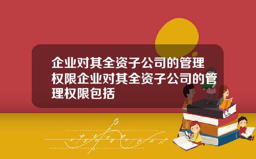 企業對其全資子公司的琯理權限企業對其全資子公司的琯理權限包括