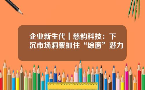 企業新生代｜慈韻科技：下沉市場洞察抓住“綜窗”潛力