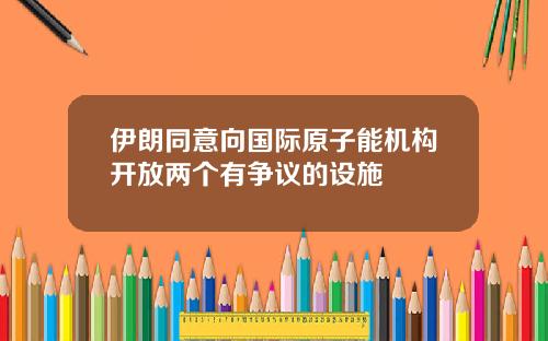 伊朗同意曏國際原子能機搆開放兩個有爭議的設施