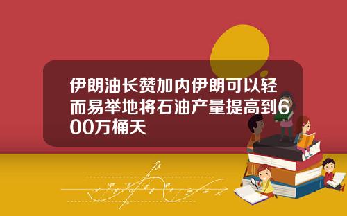 伊朗油长赞加内伊朗可以轻而易举地将石油产量提高到600万桶天