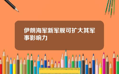 伊朗海军新军舰可扩大其军事影响力