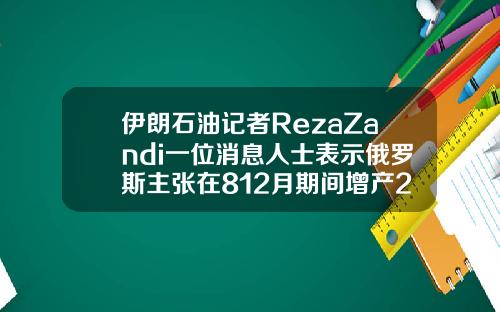 伊朗石油記者RezaZandi一位消息人士表示俄羅斯主張在812月期間增産200萬桶日