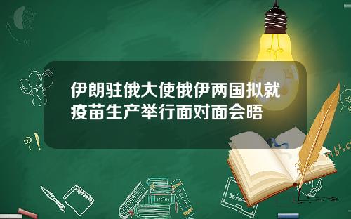 伊朗驻俄大使俄伊两国拟就疫苗生产举行面对面会晤