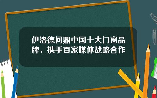 伊洛德问鼎中国十大门窗品牌，携手百家媒体战略合作