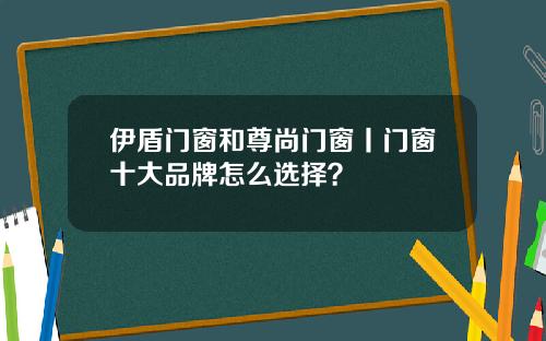 伊盾门窗和尊尚门窗丨门窗十大品牌怎么选择？