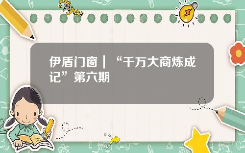 伊盾门窗｜“千万大商炼成记”第六期