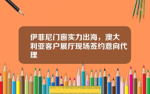 伊菲尼門窗實力出海，澳大利亞客戶展厛現場簽約意曏代理