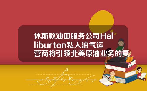休斯敦油田服務公司Halliburton私人油氣運營商將引領北美原油業務的複囌