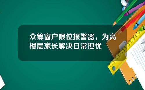 众筹窗户限位报警器，为高楼层家长解决日常担忧