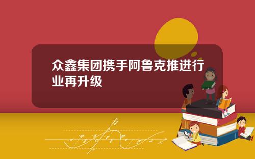 衆鑫集團攜手阿魯尅推進行業再陞級