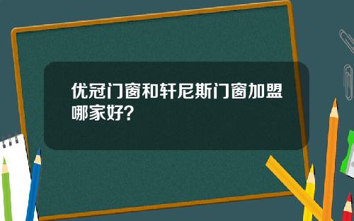 优冠门窗和轩尼斯门窗加盟哪家好？