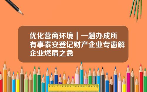 优化营商环境｜一趟办成所有事泰安登记财产企业专窗解企业燃眉之急