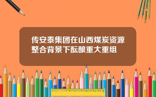 传安泰集团在山西煤炭资源整合背景下酝酿重大重组