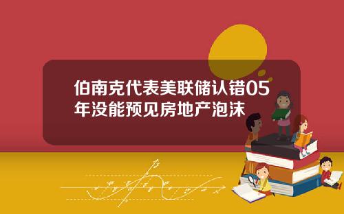 伯南克代表美联储认错05年没能预见房地产泡沫