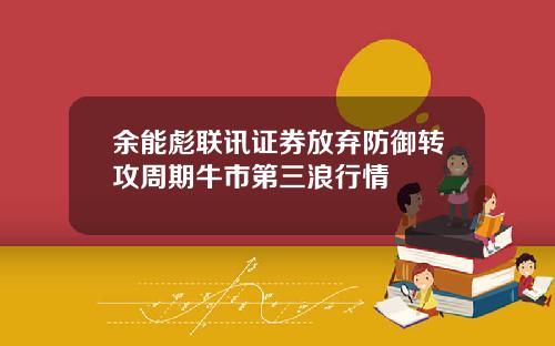 余能彪联讯证券放弃防御转攻周期牛市第三浪行情