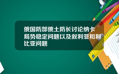 俄国防部俄土防长讨论纳卡局势稳定问题以及叙利亚和利比亚问题