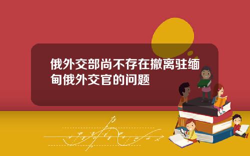 俄外交部尚不存在撤离驻缅甸俄外交官的问题
