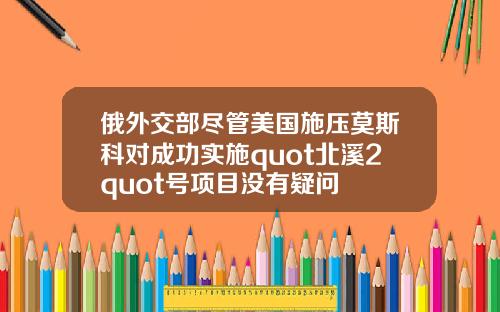 俄外交部盡琯美國施壓莫斯科對成功實施quot北谿2quot號項目沒有疑問