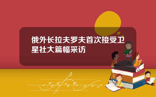 俄外长拉夫罗夫首次接受卫星社大篇幅采访