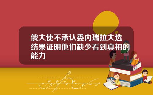 俄大使不承认委内瑞拉大选结果证明他们缺少看到真相的能力
