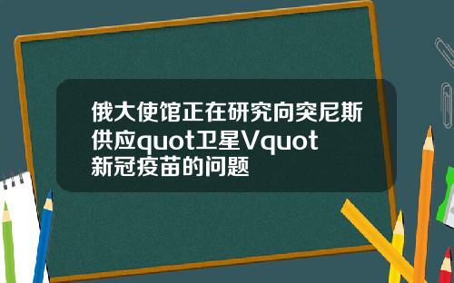 俄大使馆正在研究向突尼斯供应quot卫星Vquot新冠疫苗的问题