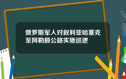 俄羅斯軍人對敘利亞哈塞尅至阿勒頗公路實施巡邏