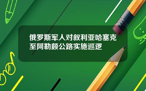 俄罗斯军人对叙利亚哈塞克至阿勒颇公路实施巡逻