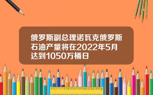 俄羅斯副縂理諾瓦尅俄羅斯石油産量將在2022年5月達到1050萬桶日